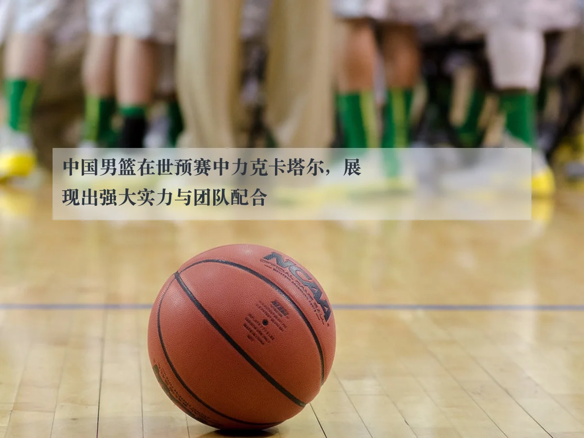 中国男篮在世预赛中力克卡塔尔，展现出强大实力与团队配合